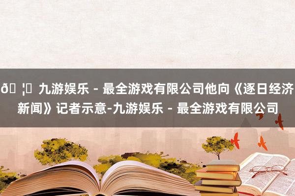 🦄九游娱乐 - 最全游戏有限公司他向《逐日经济新闻》记者示意-九游娱乐 - 最全游戏有限公司