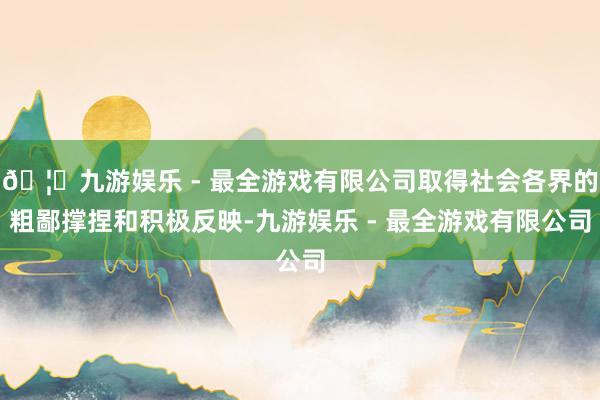 🦄九游娱乐 - 最全游戏有限公司取得社会各界的粗鄙撑捏和积极反映-九游娱乐 - 最全游戏有限公司