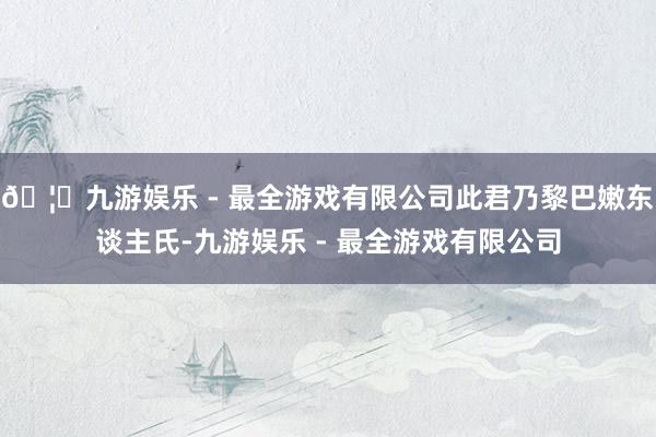 🦄九游娱乐 - 最全游戏有限公司此君乃黎巴嫩东谈主氏-九游娱乐 - 最全游戏有限公司