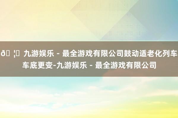 🦄九游娱乐 - 最全游戏有限公司鼓动适老化列车车底更变-九游娱乐 - 最全游戏有限公司