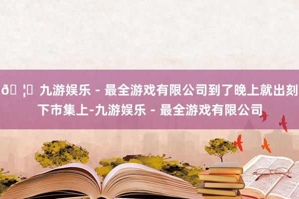 🦄九游娱乐 - 最全游戏有限公司到了晚上就出刻下市集上-九游娱乐 - 最全游戏有限公司