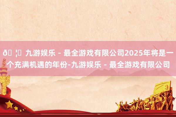 🦄九游娱乐 - 最全游戏有限公司2025年将是一个充满机遇的年份-九游娱乐 - 最全游戏有限公司