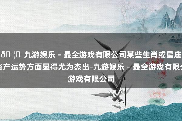 🦄九游娱乐 - 最全游戏有限公司某些生肖或星座在资产运势方面显得尤为杰出-九游娱乐 - 最全游戏有限公司