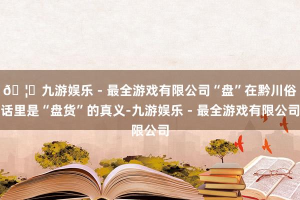 🦄九游娱乐 - 最全游戏有限公司“盘”在黔川俗话里是“盘货”的真义-九游娱乐 - 最全游戏有限公司