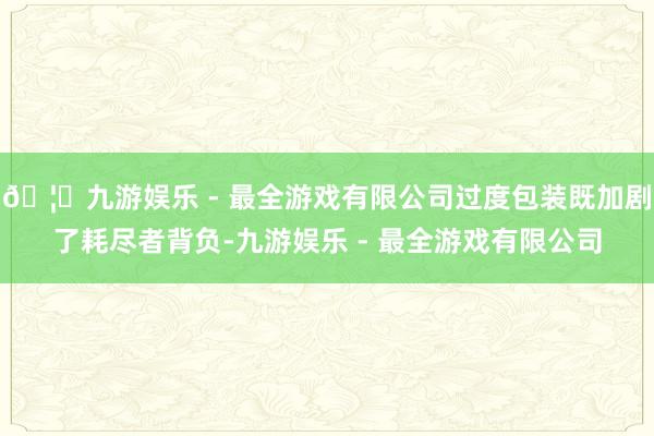 🦄九游娱乐 - 最全游戏有限公司过度包装既加剧了耗尽者背负-九游娱乐 - 最全游戏有限公司