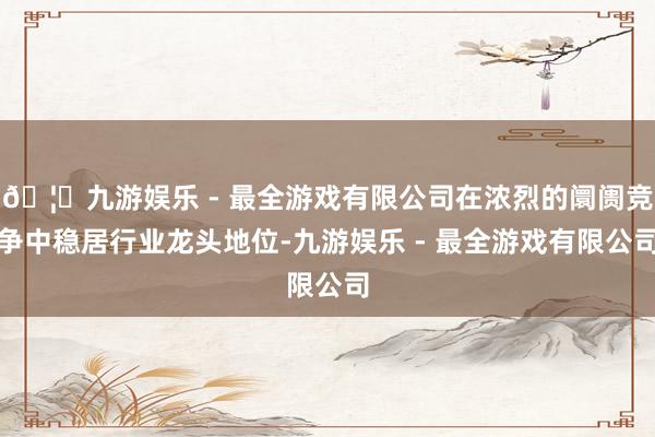 🦄九游娱乐 - 最全游戏有限公司在浓烈的阛阓竞争中稳居行业龙头地位-九游娱乐 - 最全游戏有限公司