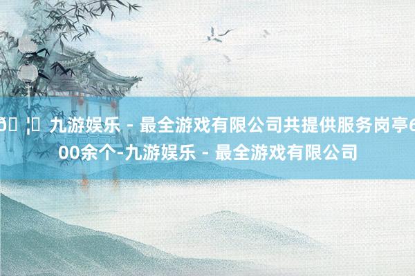 🦄九游娱乐 - 最全游戏有限公司共提供服务岗亭600余个-九游娱乐 - 最全游戏有限公司