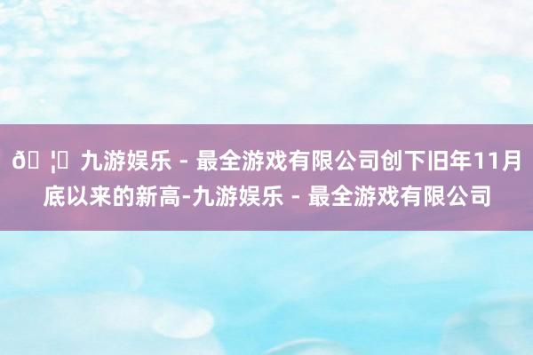 🦄九游娱乐 - 最全游戏有限公司创下旧年11月底以来的新高-