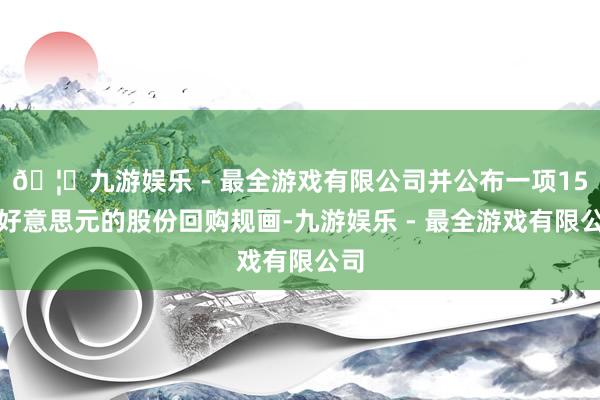 🦄九游娱乐 - 最全游戏有限公司并公布一项15亿好意思元的股