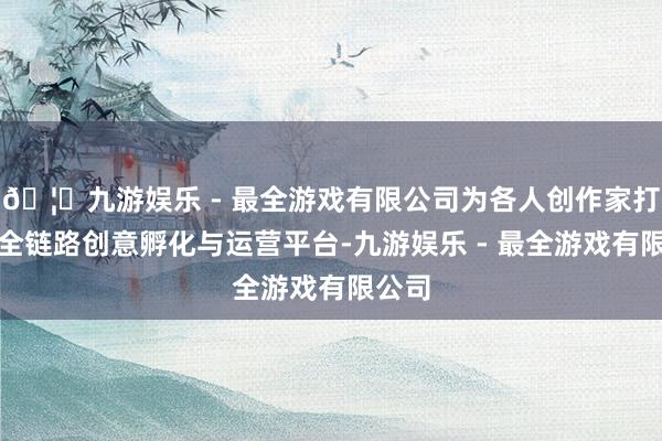 🦄九游娱乐 - 最全游戏有限公司为各人创作家打造了全链路创意