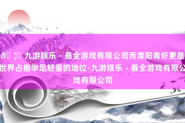 🦄九游娱乐 - 最全游戏有限公司而溧阳青虾更是在世界占据举足