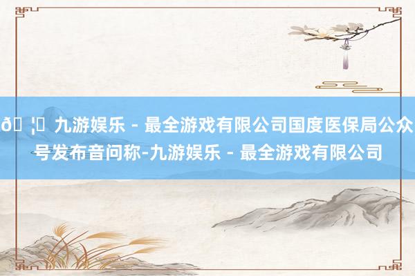 🦄九游娱乐 - 最全游戏有限公司国度医保局公众号发布音问称-
