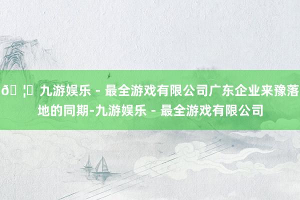 🦄九游娱乐 - 最全游戏有限公司广东企业来豫落地的同期-九游