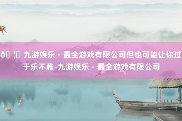 🦄九游娱乐 - 最全游戏有限公司但也可能让你过于乐不雅-九游
