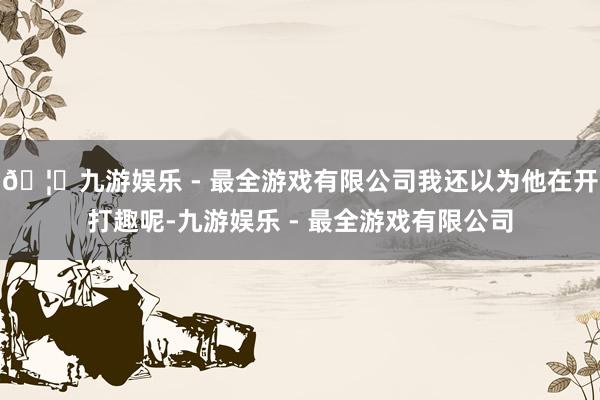🦄九游娱乐 - 最全游戏有限公司我还以为他在开打趣呢-九游娱