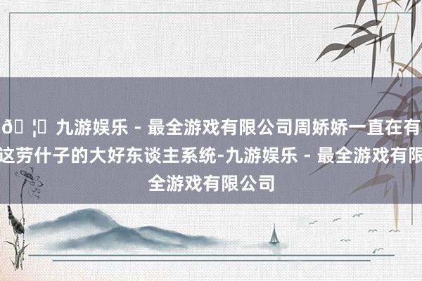🦄九游娱乐 - 最全游戏有限公司周娇娇一直在有计划这劳什子的