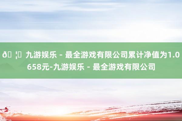 🦄九游娱乐 - 最全游戏有限公司累计净值为1.0658元-九
