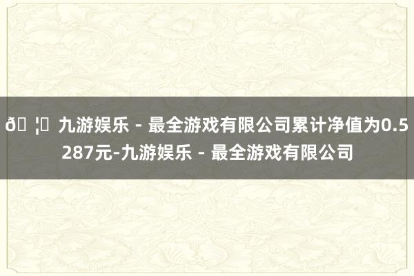 🦄九游娱乐 - 最全游戏有限公司累计净值为0.5287元-九