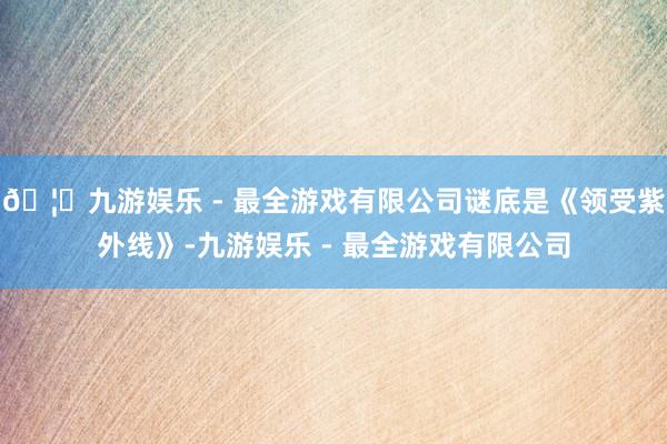 🦄九游娱乐 - 最全游戏有限公司谜底是《领受紫外线》-九游娱