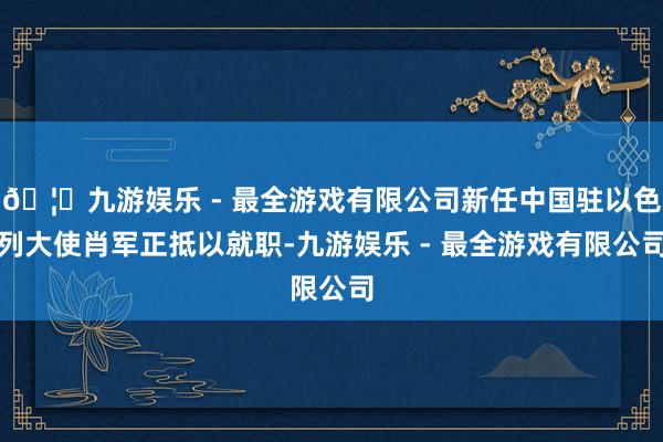 🦄九游娱乐 - 最全游戏有限公司新任中国驻以色列大使肖军正抵