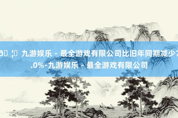 🦄九游娱乐 - 最全游戏有限公司比旧年同期减少7.0%-九游