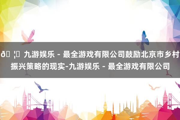 🦄九游娱乐 - 最全游戏有限公司鼓励北京市乡村振兴策略的现实