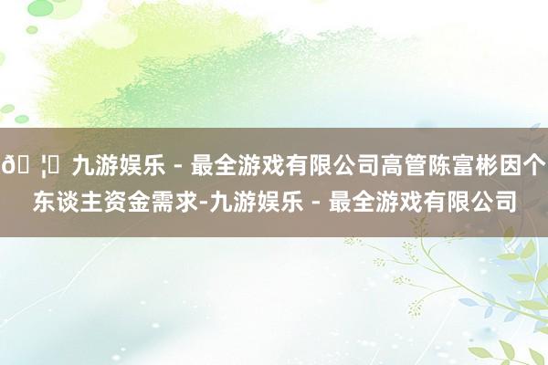🦄九游娱乐 - 最全游戏有限公司高管陈富彬因个东谈主资金需求