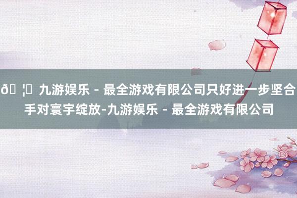 🦄九游娱乐 - 最全游戏有限公司只好进一步坚合手对寰宇绽放-