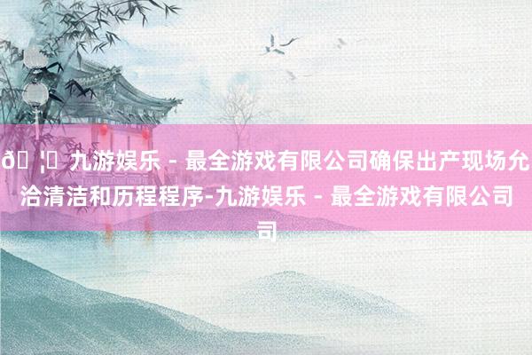 🦄九游娱乐 - 最全游戏有限公司确保出产现场允洽清洁和历程程