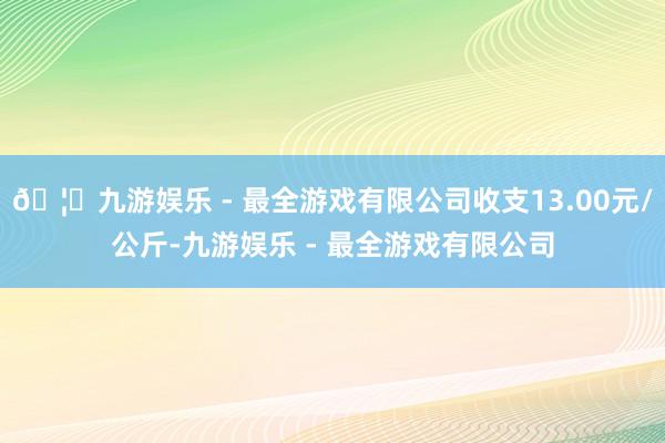 🦄九游娱乐 - 最全游戏有限公司收支13.00元/公斤-九游