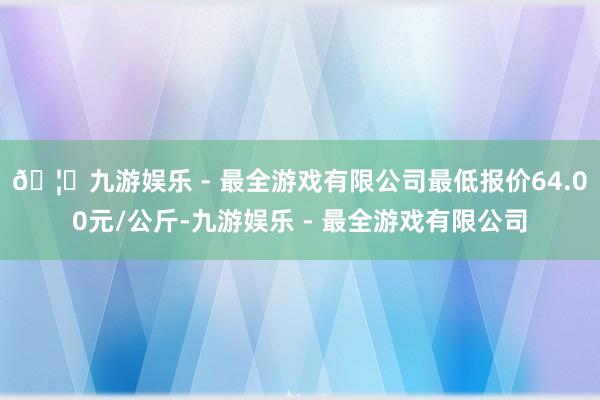 🦄九游娱乐 - 最全游戏有限公司最低报价64.00元/公斤-
