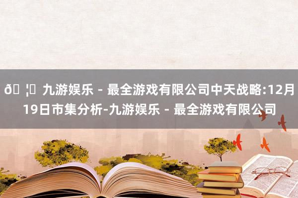 🦄九游娱乐 - 最全游戏有限公司中天战略:12月19日市集分