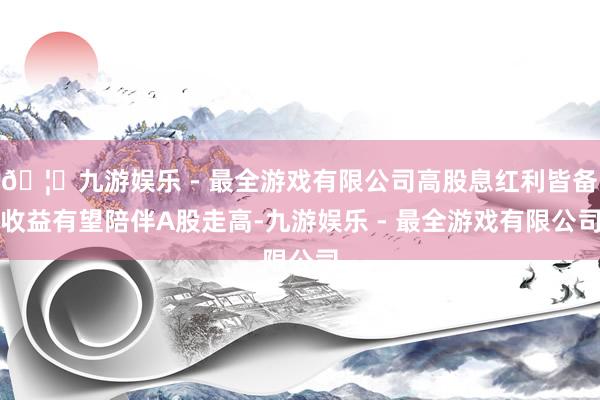 🦄九游娱乐 - 最全游戏有限公司高股息红利皆备收益有望陪伴A