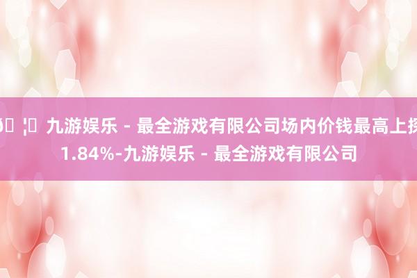 🦄九游娱乐 - 最全游戏有限公司场内价钱最高上探1.84%-