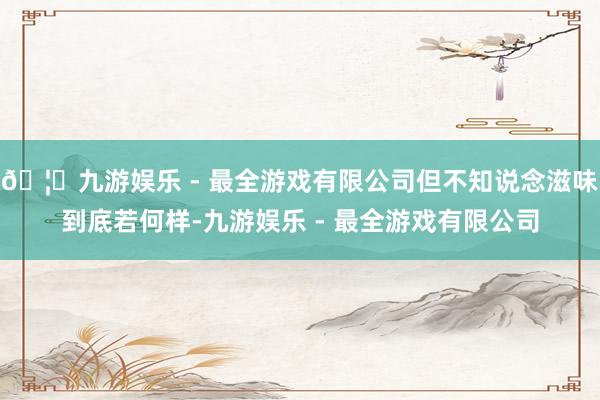 🦄九游娱乐 - 最全游戏有限公司但不知说念滋味到底若何样-九