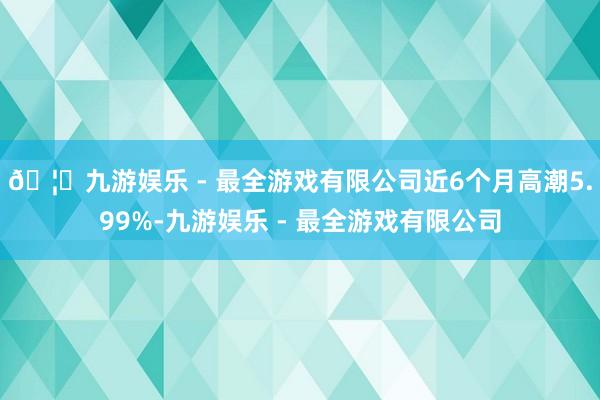 🦄九游娱乐 - 最全游戏有限公司近6个月高潮5.99%-九游