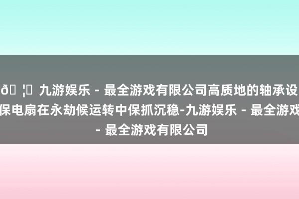 🦄九游娱乐 - 最全游戏有限公司高质地的轴承设想也能确保电扇