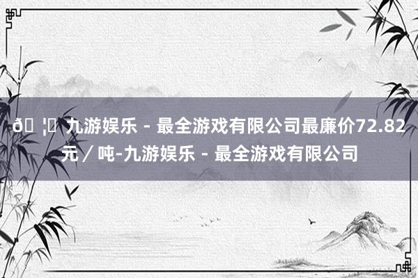 🦄九游娱乐 - 最全游戏有限公司最廉价72.82元／吨-九游