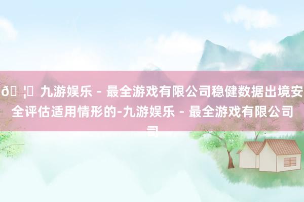 🦄九游娱乐 - 最全游戏有限公司稳健数据出境安全评估适用情形