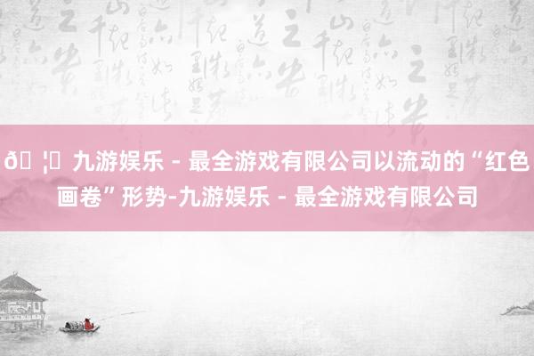 🦄九游娱乐 - 最全游戏有限公司以流动的“红色画卷”形势-九