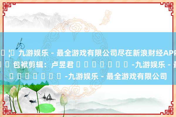 🦄九游娱乐 - 最全游戏有限公司尽在新浪财经APP     