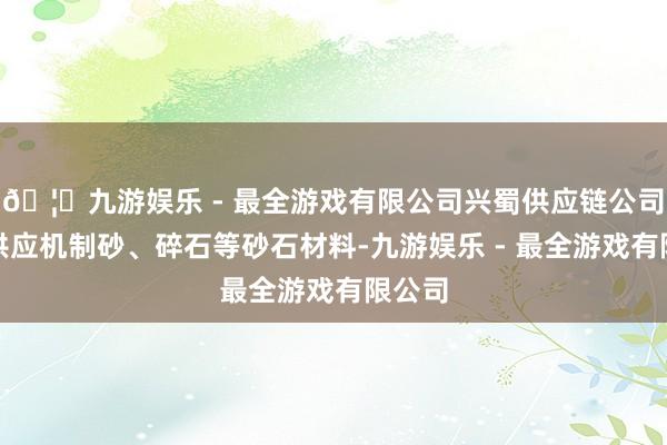 🦄九游娱乐 - 最全游戏有限公司兴蜀供应链公司向其供应机制砂
